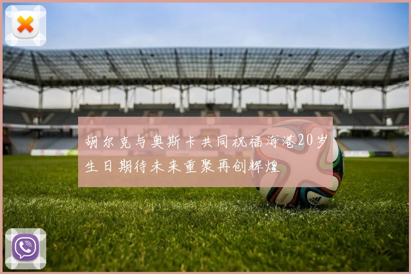 胡尔克与奥斯卡共同祝福海港20岁生日期待未来重聚再创辉煌