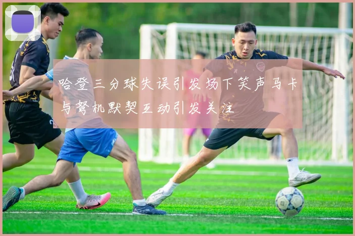 哈登三分球失误引发场下笑声马卡与弩机默契互动引发关注