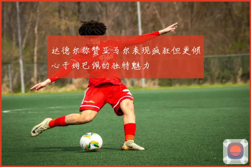 达德尔称赞亚马尔表现疯狂但更倾心于姆巴佩的独特魅力