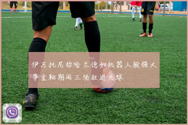 伊万托尼称哈兰德如机器人般强大争金靴期间三场狂进九球