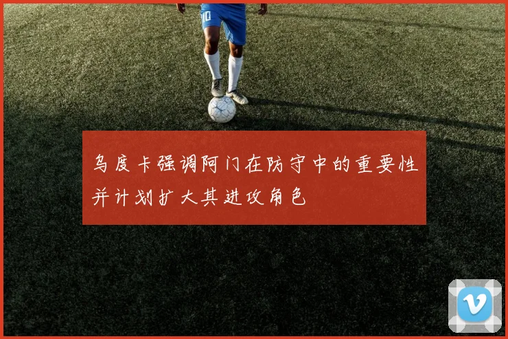 乌度卡强调阿门在防守中的重要性并计划扩大其进攻角色