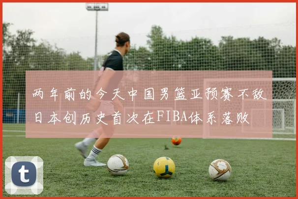 两年前的今天中国男篮亚预赛不敌日本创历史首次在FIBA体系落败