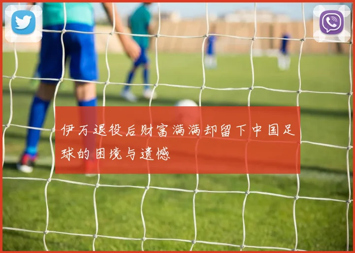 伊万退役后财富满满却留下中国足球的困境与遗憾