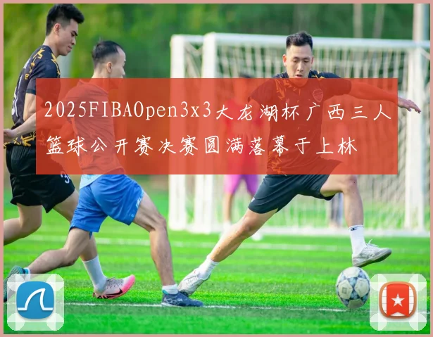 2025FIBAOpen3x3大龙湖杯广西三人篮球公开赛决赛圆满落幕于上林