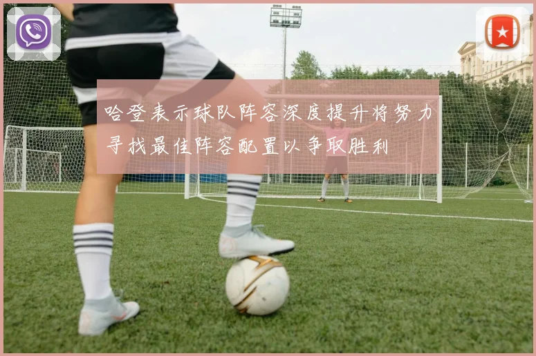 哈登表示球队阵容深度提升将努力寻找最佳阵容配置以争取胜利