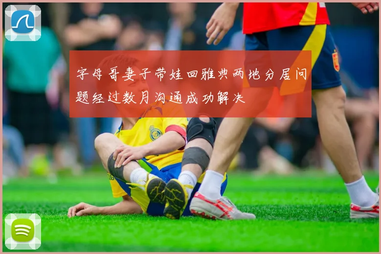 字母哥妻子带娃回雅典两地分居问题经过数月沟通成功解决
