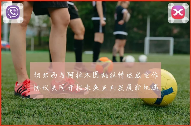 切尔西与阿拉木图凯拉特达成合作协议共同开拓未来互利发展新机遇