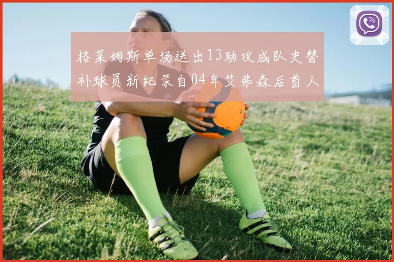 格莱姆斯单场送出13助攻成队史替补球员新纪录自04年艾弗森后首人