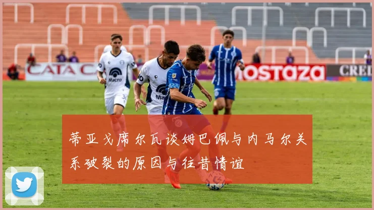 蒂亚戈席尔瓦谈姆巴佩与内马尔关系破裂的原因与往昔情谊