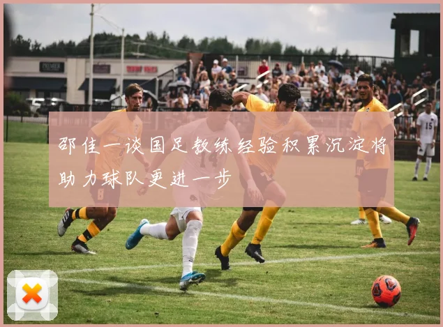 邵佳一谈国足教练经验积累沉淀将助力球队更进一步
