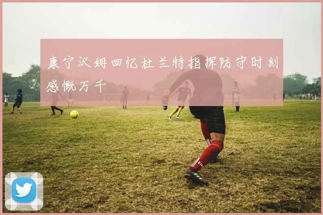 康宁汉姆回忆杜兰特指挥防守时刻感慨万千