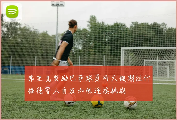 弗里克奖励巴萨球员两天假期拉什福德等人自发加练迎接挑战