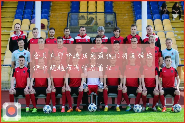 舍瓦利耶评选历史最佳门将五强诺伊尔超越布冯位居首位