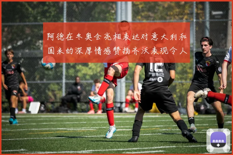 阿德在冬奥会亮相表达对意大利和国米的深厚情感赞扬齐沃表现令人惊喜