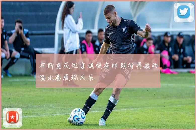 布斯克茨坦言退役在即期待再战两场比赛展现风采