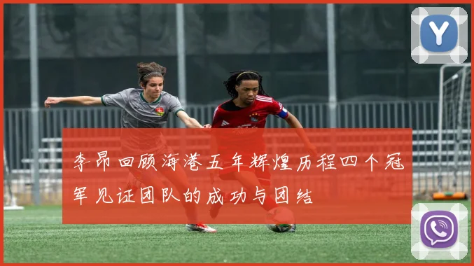 李昂回顾海港五年辉煌历程四个冠军见证团队的成功与团结