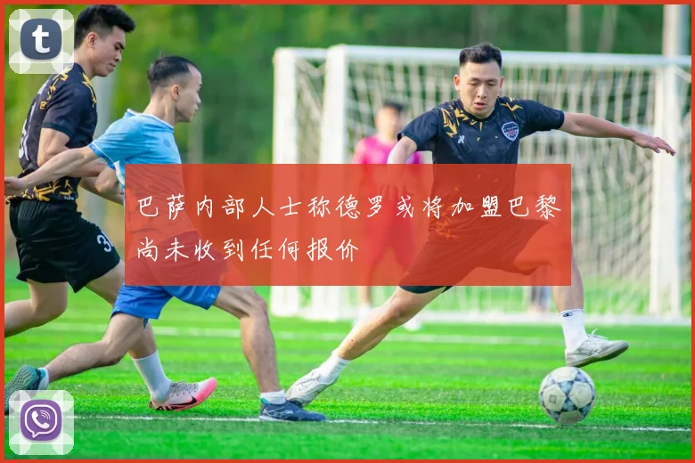 巴萨内部人士称德罗或将加盟巴黎尚未收到任何报价