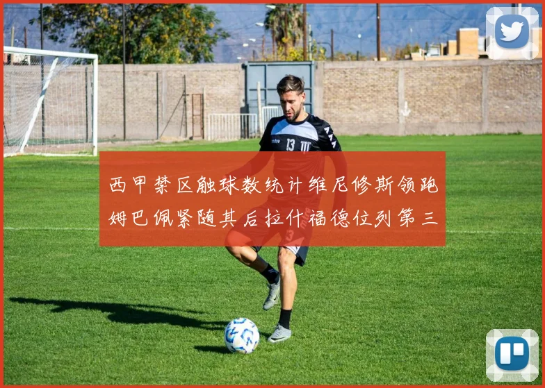 西甲禁区触球数统计维尼修斯领跑姆巴佩紧随其后拉什福德位列第三