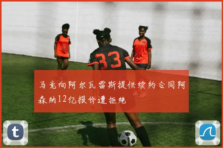 马竞向阿尔瓦雷斯提供续约合同阿森纳12亿报价遭拒绝