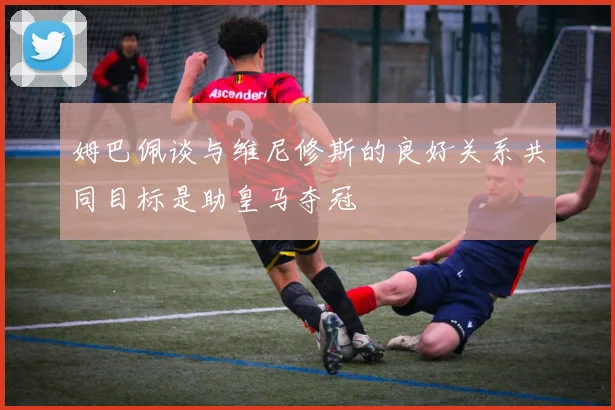 姆巴佩谈与维尼修斯的良好关系共同目标是助皇马夺冠