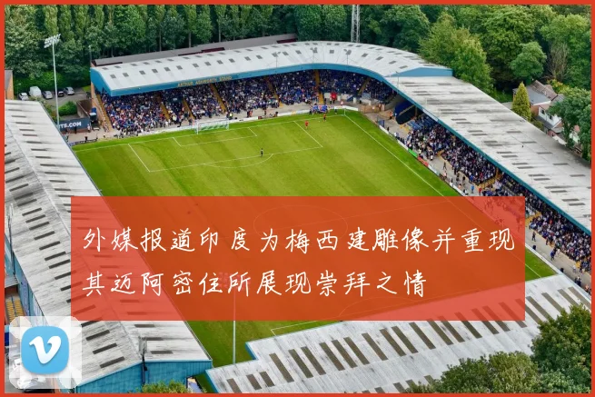 外媒报道印度为梅西建雕像并重现其迈阿密住所展现崇拜之情