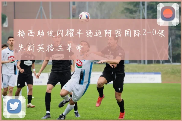 梅西助攻闪耀半场迈阿密国际2-0领先新英格兰革命