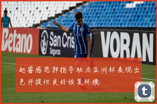 赵睿感恩郭指导助力亚洲杯表现出色并提供良好恢复环境