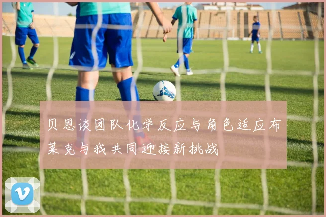贝恩谈团队化学反应与角色适应布莱克与我共同迎接新挑战