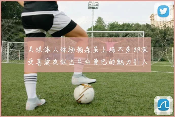 美媒体人称杨瀚森虽上场不多却深受喜爱类似当年白曼巴的魅力引人瞩目
