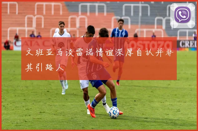 文班亚马谈雷诺情谊深厚自认并非其引路人