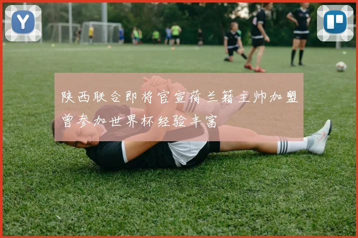陕西联合即将官宣荷兰籍主帅加盟曾参加世界杯经验丰富
