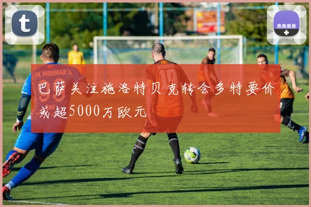 巴萨关注施洛特贝克转会多特要价或超5000万欧元