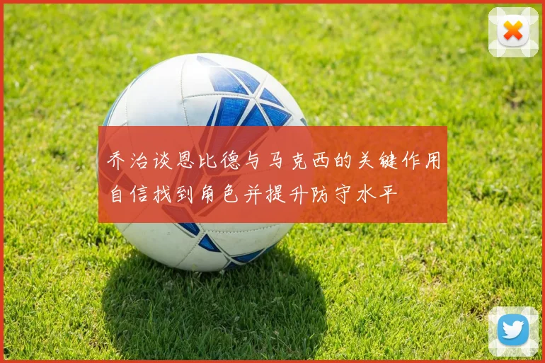 乔治谈恩比德与马克西的关键作用自信找到角色并提升防守水平