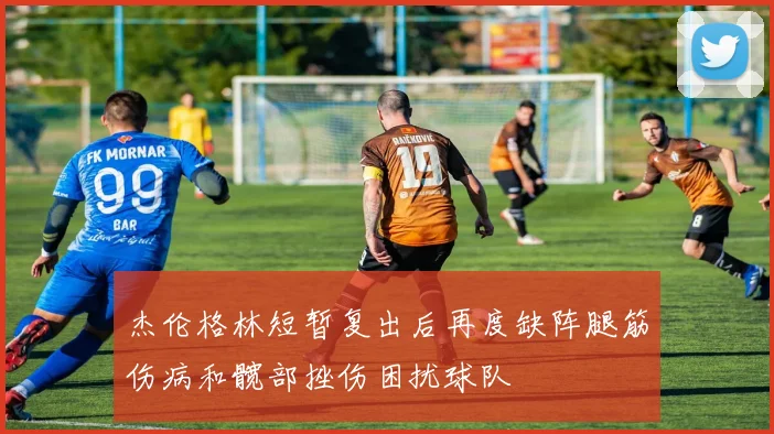 杰伦格林短暂复出后再度缺阵腿筋伤病和髋部挫伤困扰球队