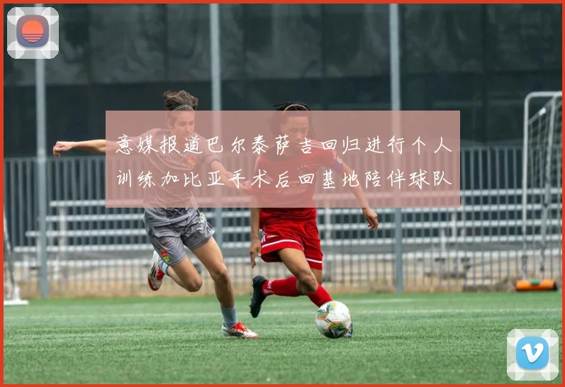意媒报道巴尔泰萨吉回归进行个人训练加比亚手术后回基地陪伴球队恢复状态