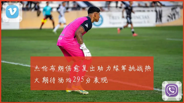 杰伦布朗伤愈复出助力绿军挑战热火期待场均295分表现