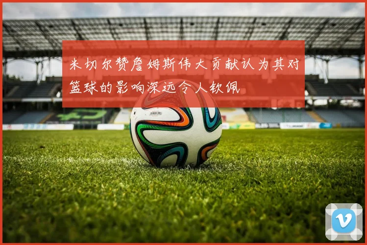 米切尔赞詹姆斯伟大贡献认为其对篮球的影响深远令人钦佩