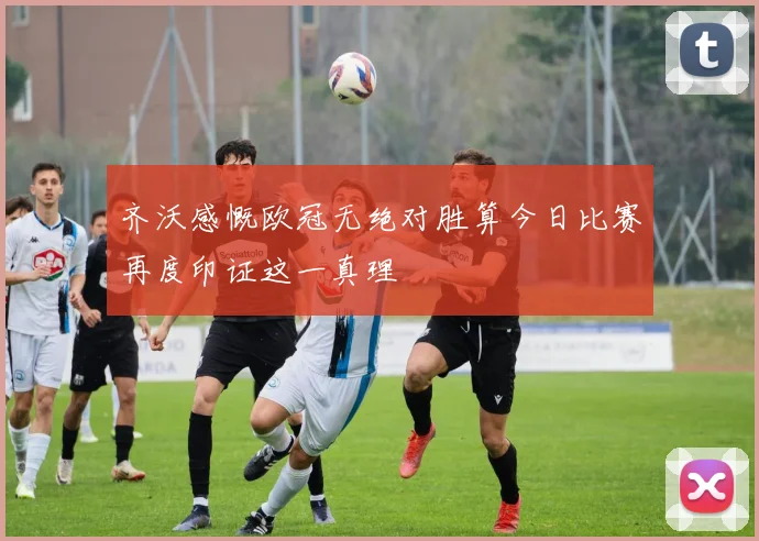 齐沃感慨欧冠无绝对胜算今日比赛再度印证这一真理
