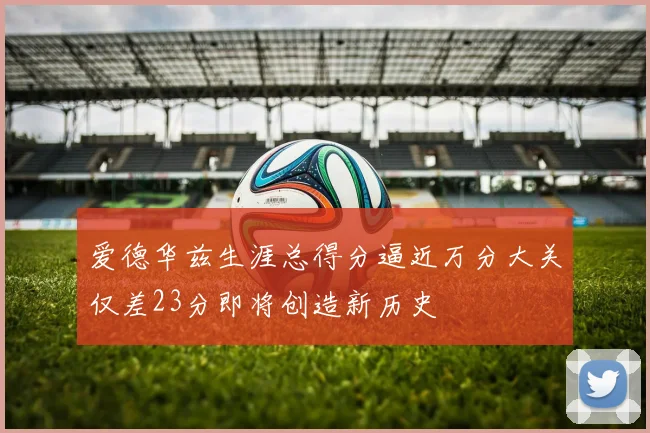 爱德华兹生涯总得分逼近万分大关仅差23分即将创造新历史