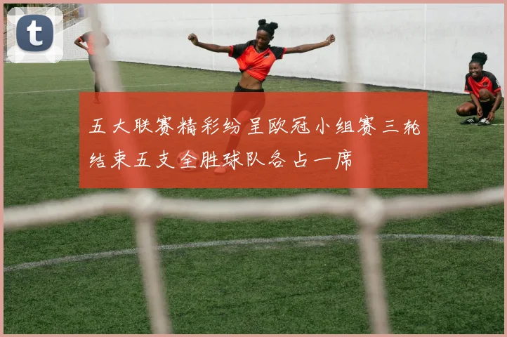 五大联赛精彩纷呈欧冠小组赛三轮结束五支全胜球队各占一席