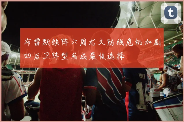 布雷默缺阵六周尤文防线危机加剧四后卫阵型或成最佳选择