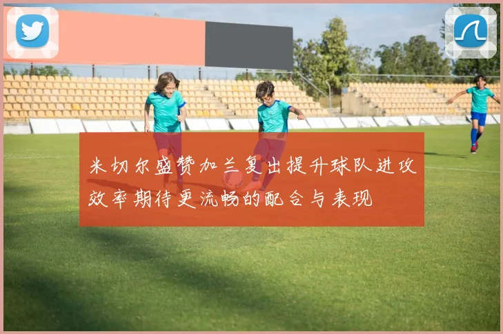 米切尔盛赞加兰复出提升球队进攻效率期待更流畅的配合与表现